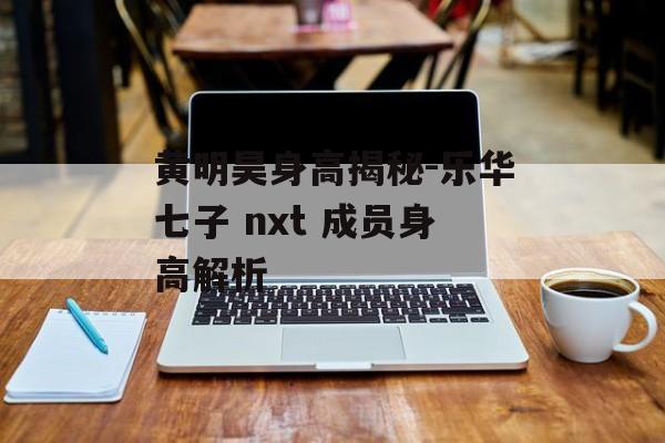 黄明昊身高揭秘-乐华七子 nxt 成员身高解析