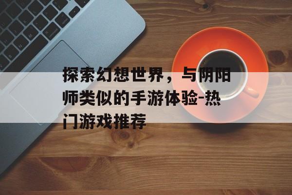 探索幻想世界，与阴阳师类似的手游体验-热门游戏推荐