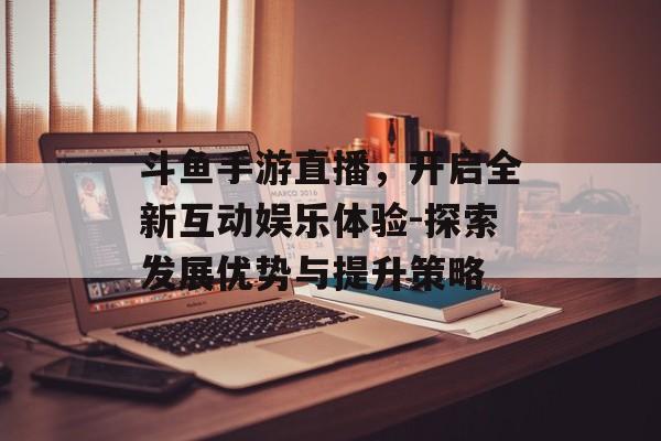 斗鱼手游直播，开启全新互动娱乐体验-探索发展优势与提升策略