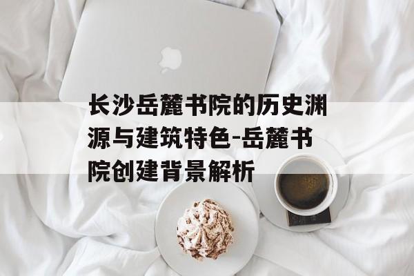 长沙岳麓书院的历史渊源与建筑特色-岳麓书院创建背景解析