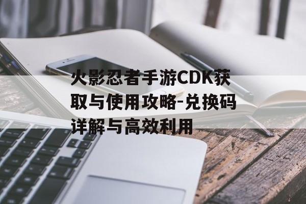 火影忍者手游CDK获取与使用攻略-兑换码详解与高效利用