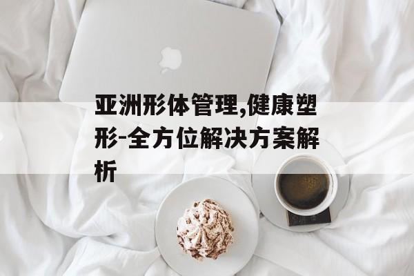 亚洲形体管理,健康塑形-全方位解决方案解析