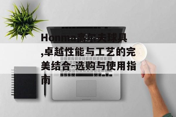 Honma高尔夫球具,卓越性能与工艺的完美结合-选购与使用指南