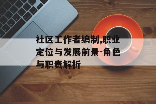 社区工作者编制,职业定位与发展前景-角色与职责解析