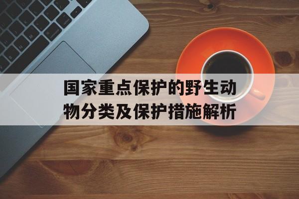 国家重点保护的野生动物分类及保护措施解析
