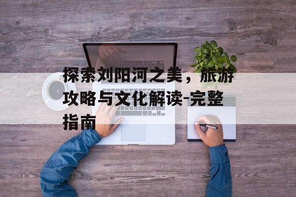 探索刘阳河之美，旅游攻略与文化解读-完整指南