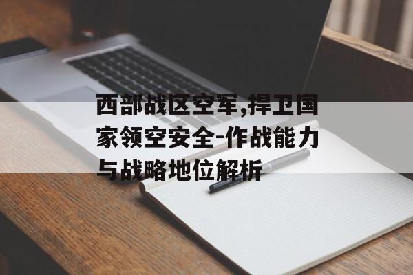 西部战区空军,捍卫国家领空安全-作战能力与战略地位解析