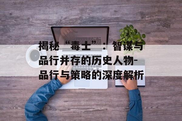 揭秘“毒士”：智谋与品行并存的历史人物-品行与策略的深度解析