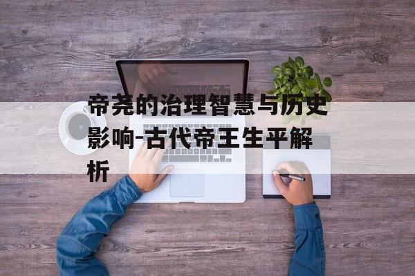 帝尧的治理智慧与历史影响-古代帝王生平解析