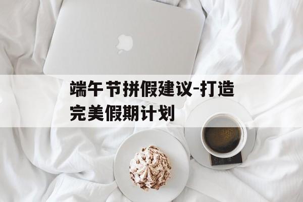端午节拼假建议-打造完美假期计划