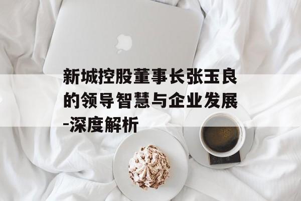 新城控股董事长张玉良的领导智慧与企业发展-深度解析