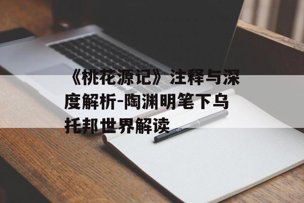 《桃花源记》注释与深度解析-陶渊明笔下乌托邦世界解读