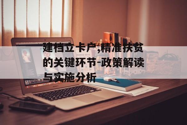 建档立卡户,精准扶贫的关键环节-政策解读与实施分析