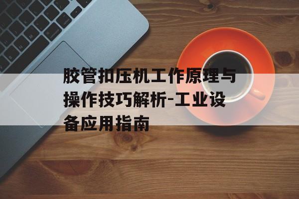 胶管扣压机工作原理与操作技巧解析-工业设备应用指南