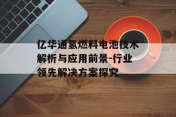 亿华通氢燃料电池技术解析与应用前景-行业领先解决方案探究