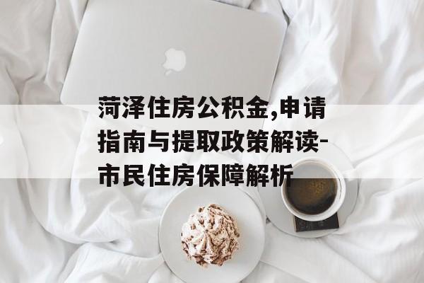 菏泽住房公积金,申请指南与提取政策解读-市民住房保障解析