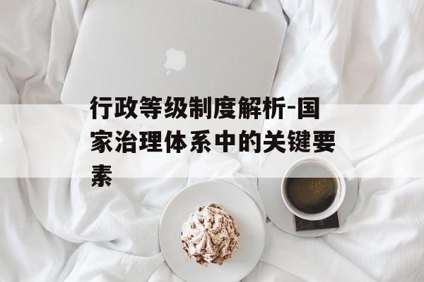 行政等级制度解析-国家治理体系中的关键要素