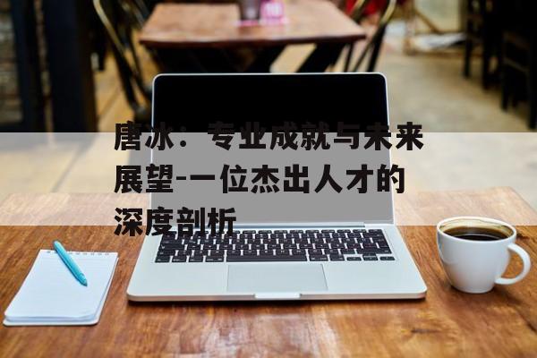 唐冰：专业成就与未来展望-一位杰出人才的深度剖析