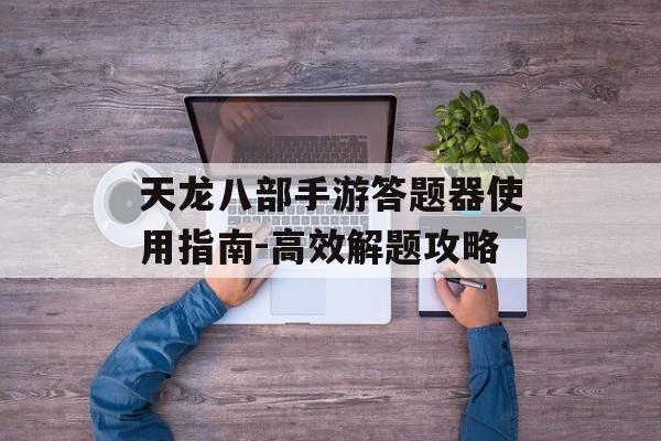 天龙八部手游答题器使用指南-高效解题攻略