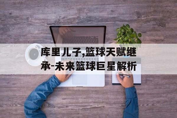 库里儿子,篮球天赋继承-未来篮球巨星解析