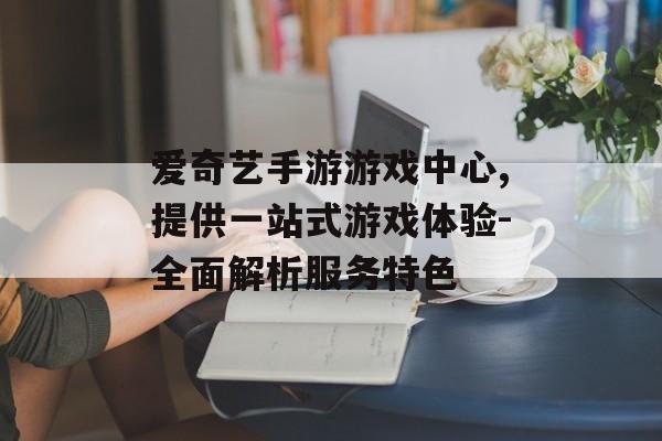 爱奇艺手游游戏中心,提供一站式游戏体验-全面解析服务特色