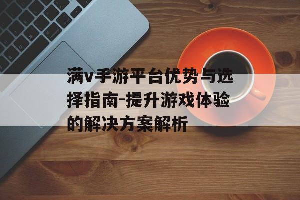 满v手游平台优势与选择指南-提升游戏体验的解决方案解析