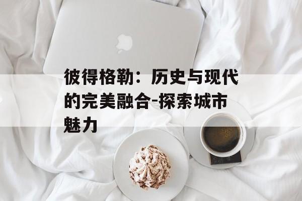 彼得格勒：历史与现代的完美融合-探索城市魅力