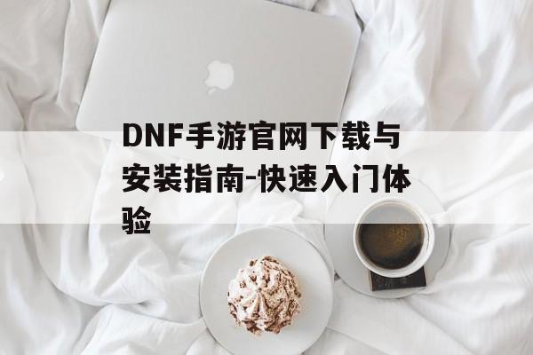 DNF手游官网下载与安装指南-快速入门体验