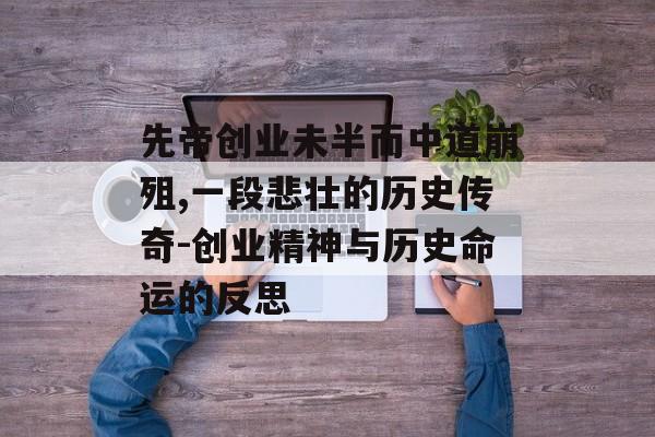先帝创业未半而中道崩殂,一段悲壮的历史传奇-创业精神与历史命运的反思