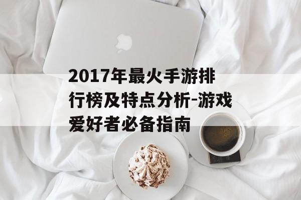 2017年最火手游排行榜及特点分析-游戏爱好者必备指南
