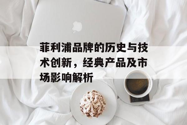 菲利浦品牌的历史与技术创新，经典产品及市场影响解析