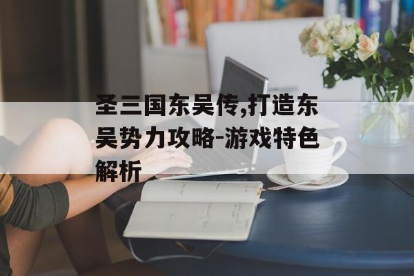 圣三国东吴传,打造东吴势力攻略-游戏特色解析