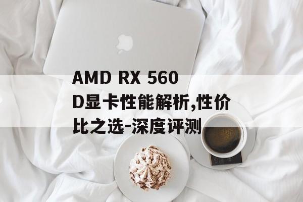 AMD RX 560D显卡性能解析,性价比之选-深度评测