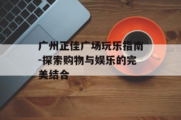 广州正佳广场玩乐指南-探索购物与娱乐的完美结合