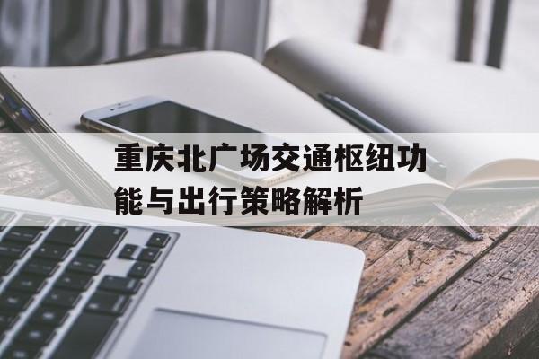 重庆北广场交通枢纽功能与出行策略解析