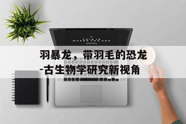 羽暴龙，带羽毛的恐龙-古生物学研究新视角