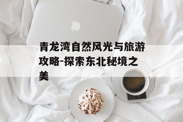 青龙湾自然风光与旅游攻略-探索东北秘境之美