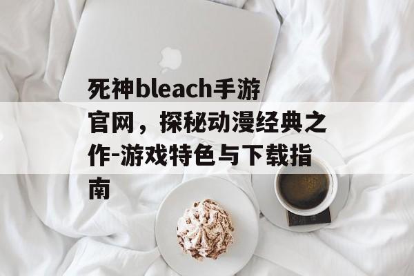 死神bleach手游官网，探秘动漫经典之作-游戏特色与下载指南