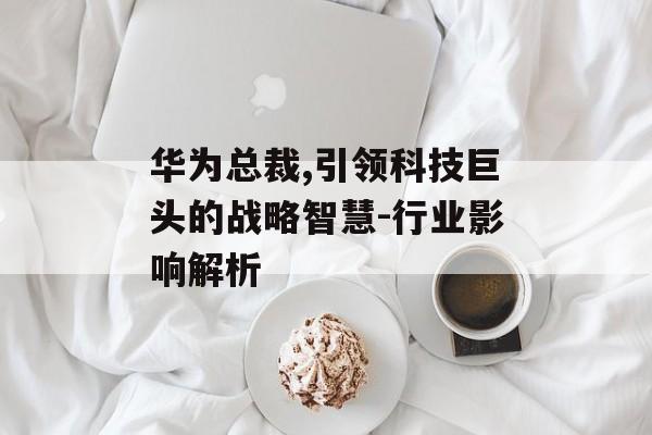 华为总裁,引领科技巨头的战略智慧-行业影响解析