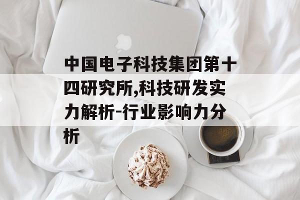 中国电子科技集团第十四研究所,科技研发实力解析-行业影响力分析