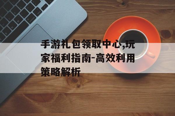 手游礼包领取中心,玩家福利指南-高效利用策略解析