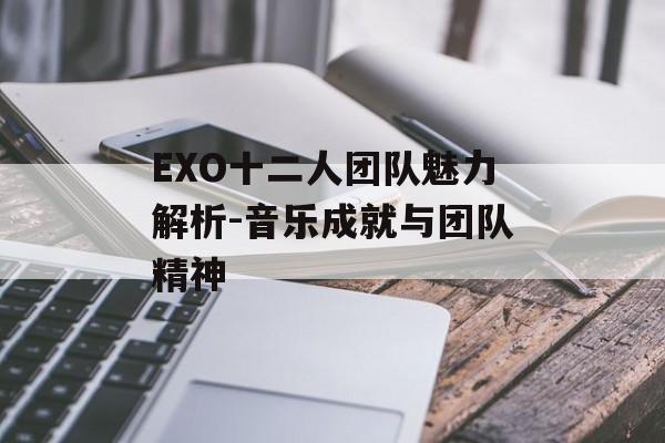 EXO十二人团队魅力解析-音乐成就与团队精神