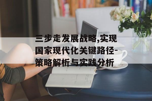 三步走发展战略,实现国家现代化关键路径-策略解析与实践分析