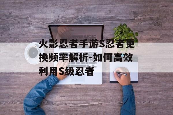 火影忍者手游S忍者更换频率解析-如何高效利用S级忍者
