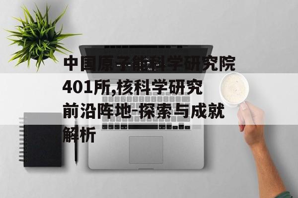 中国原子能科学研究院401所,核科学研究前沿阵地-探索与成就解析