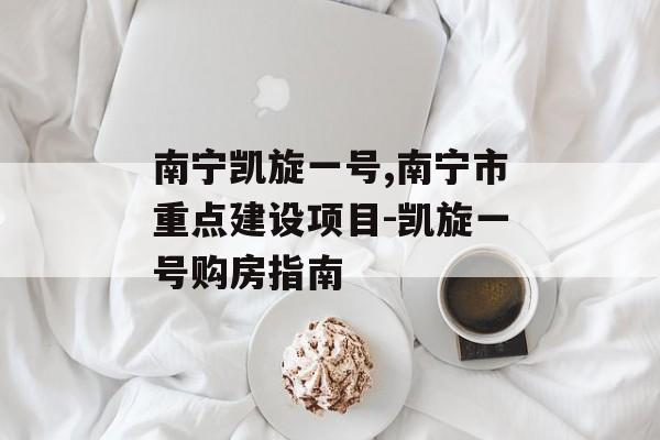南宁凯旋一号,南宁市重点建设项目-凯旋一号购房指南