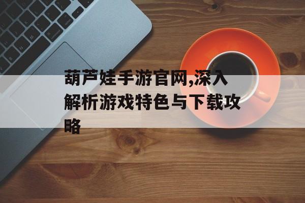 葫芦娃手游官网,深入解析游戏特色与下载攻略