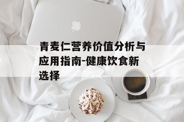 青麦仁营养价值分析与应用指南-健康饮食新选择