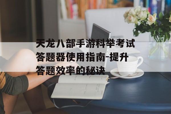 天龙八部手游科举考试答题器使用指南-提升答题效率的秘诀