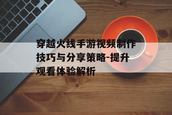 穿越火线手游视频制作技巧与分享策略-提升观看体验解析